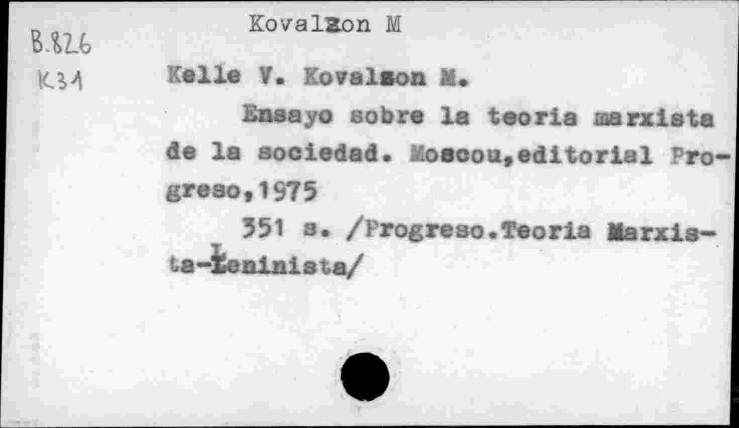 ﻿KM
KovalZon M
Kelle V. Kovalson M.
Ensayo sobre la tooria marxiata de la soeiedad. Moacou,editorial Progreso, 1975
551 s. /Progreso.Teoria Marxls-ta-ieninista/